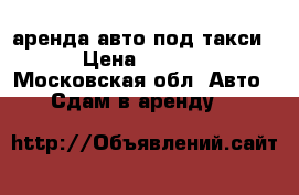 аренда авто под такси  › Цена ­ 1 500 - Московская обл. Авто » Сдам в аренду   